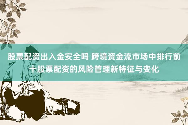 股票配资出入金安全吗 跨境资金流市场中排行前十股票配资的风险管理新特征与变化