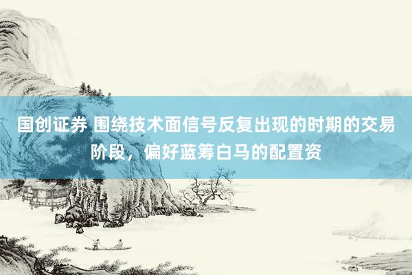 国创证券 围绕技术面信号反复出现的时期的交易阶段，偏好蓝筹白马的配置资