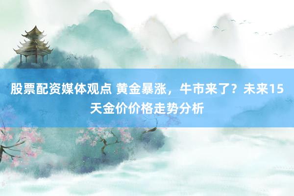 股票配资媒体观点 黄金暴涨，牛市来了？未来15天金价价格走势分析