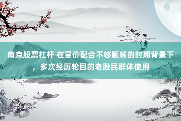 南京股票杠杆 在量价配合不够顺畅的时期背景下，多次经历轮回的老股民群体使用