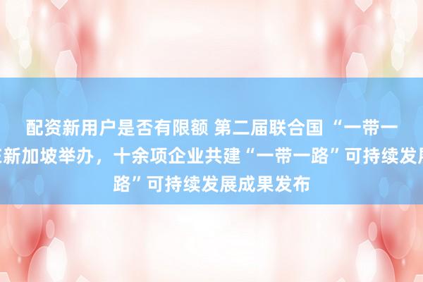 配资新用户是否有限额 第二届联合国 “一带一路”峰会在新加坡举办，十余项企业共建“一带一路”可持续发展成果发布
