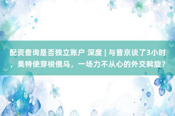 配资查询是否独立账户 深度 | 与普京谈了3小时，美特使穿梭俄乌，一场力不从心的外交斡旋？