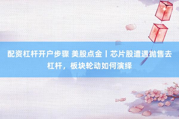 配资杠杆开户步骤 美股点金丨芯片股遭遇抛售去杠杆，板块轮动如何演绎