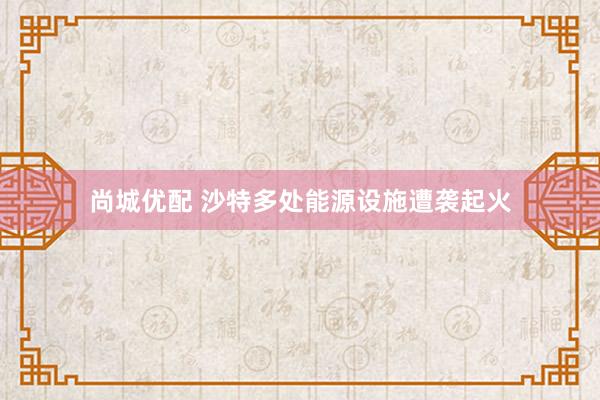 尚城优配 沙特多处能源设施遭袭起火