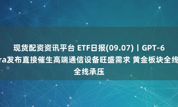 现货配资资讯平台 ETF日报(09.07)丨GPT-6 Astra发布直接催生高端通信设备旺盛需求 黄金板块全线承压