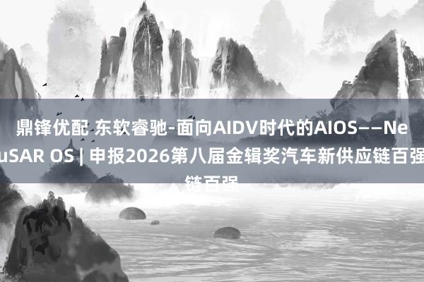 鼎锋优配 东软睿驰-面向AIDV时代的AIOS——NeuSAR OS | 申报2026第八届金辑奖汽车新供应链百强