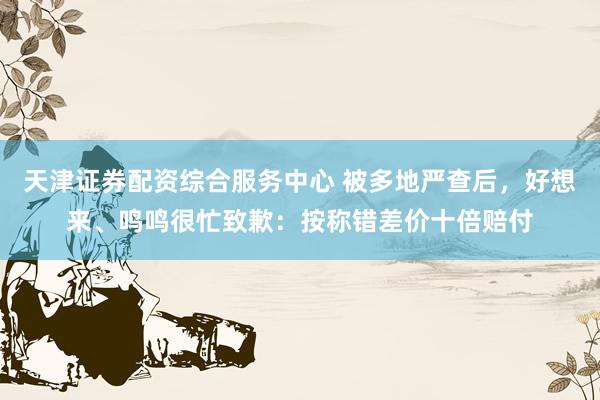 天津证券配资综合服务中心 被多地严查后，好想来、鸣鸣很忙致歉：按称错差价十倍赔付