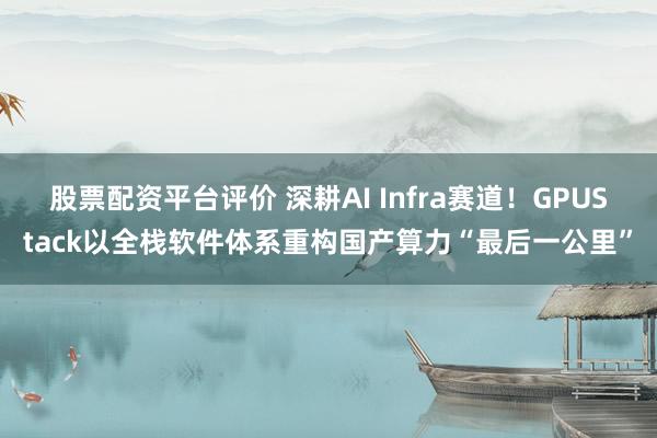 股票配资平台评价 深耕AI Infra赛道！GPUStack以全栈软件体系重构国产算力“最后一公里”