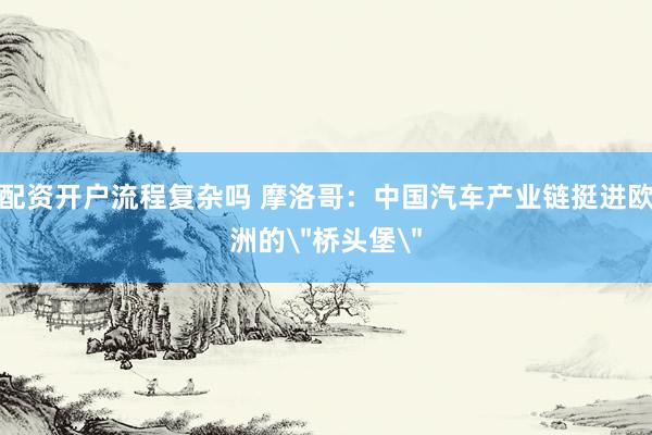 配资开户流程复杂吗 摩洛哥：中国汽车产业链挺进欧洲的＂桥头堡＂