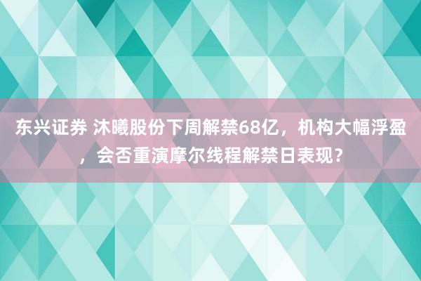东兴证券 沐曦股份下周解禁68亿，机构大幅浮盈，会否重演摩尔线程解禁日表现？
