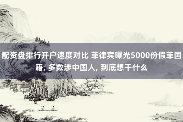配资盘排行开户速度对比 菲律宾曝光5000份假菲国籍, 多数涉中国人, 到底想干什么