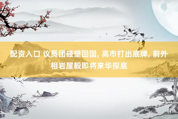 配资入口 议员团碰壁回国, 高市打出底牌, 前外相岩屋毅即将来华探底
