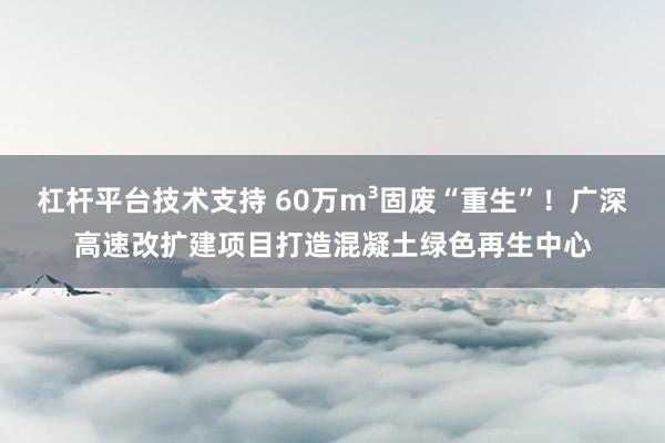 杠杆平台技术支持 60万m³固废“重生”！广深高速改扩建项目打造混凝土绿色再生中心