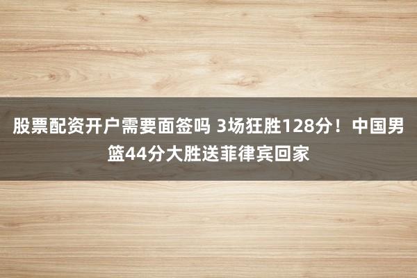 股票配资开户需要面签吗 3场狂胜128分！中国男篮44分大胜送菲律宾回家