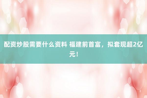 配资炒股需要什么资料 福建前首富，拟套现超2亿元！