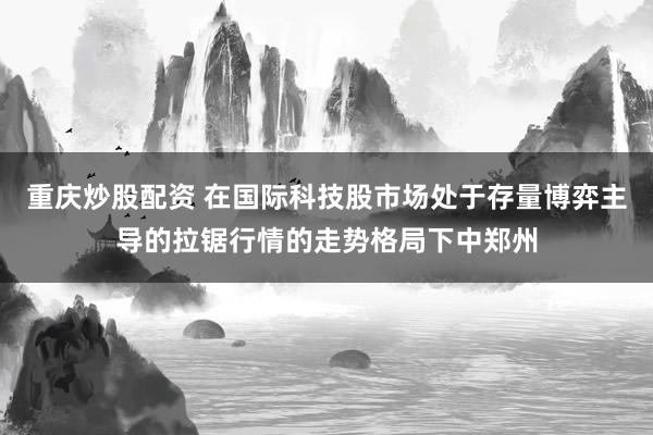 重庆炒股配资 在国际科技股市场处于存量博弈主导的拉锯行情的走势格局下中郑州