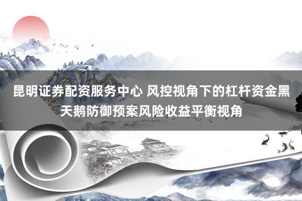 昆明证券配资服务中心 风控视角下的杠杆资金黑天鹅防御预案风险收益平衡视角