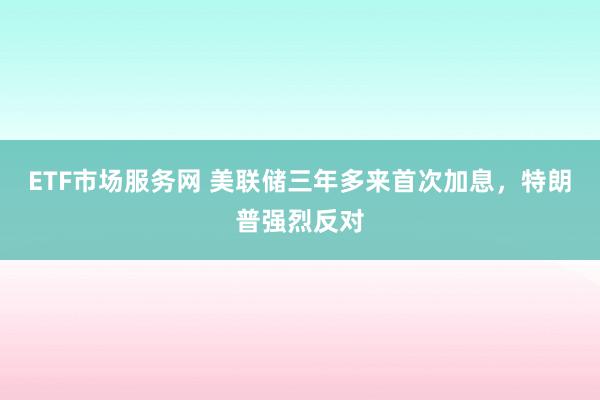 ETF市场服务网 美联储三年多来首次加息，特朗普强烈反对