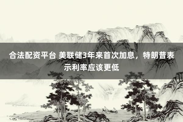 合法配资平台 美联储3年来首次加息，特朗普表示利率应该更低