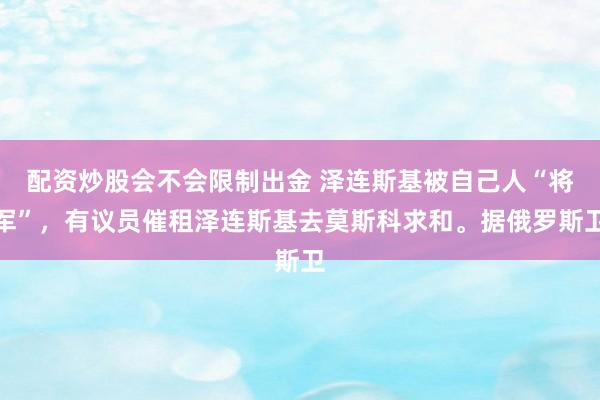 配资炒股会不会限制出金 泽连斯基被自己人“将军”，有议员催租泽连斯基去莫斯科求和。据俄罗斯卫