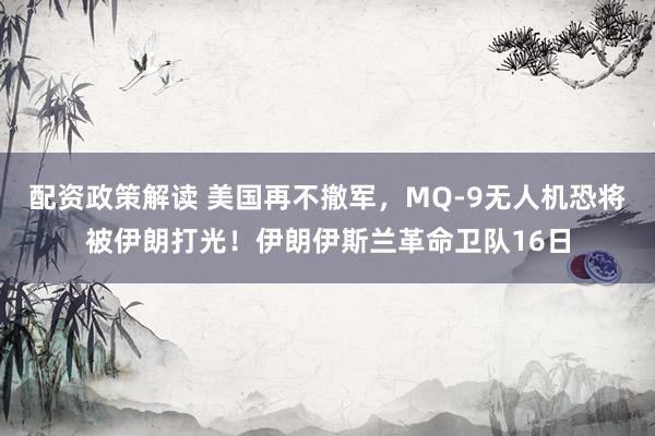 配资政策解读 美国再不撤军，MQ-9无人机恐将被伊朗打光！伊朗伊斯兰革命卫队16日