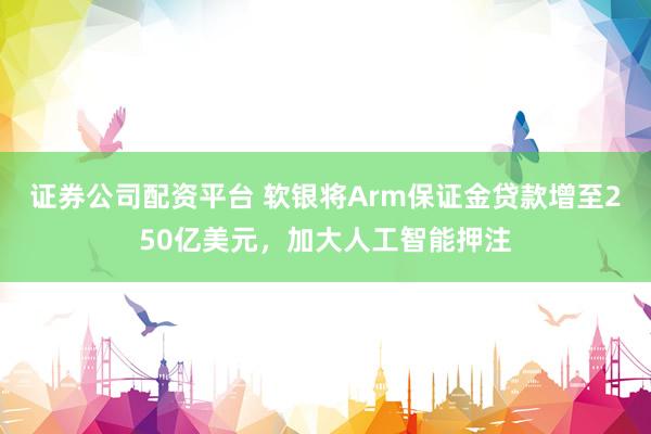 证券公司配资平台 软银将Arm保证金贷款增至250亿美元，加大人工智能押注