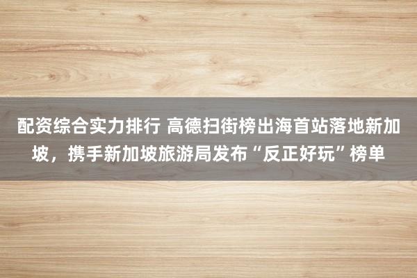 配资综合实力排行 高德扫街榜出海首站落地新加坡，携手新加坡旅游局发布“反正好玩”榜单