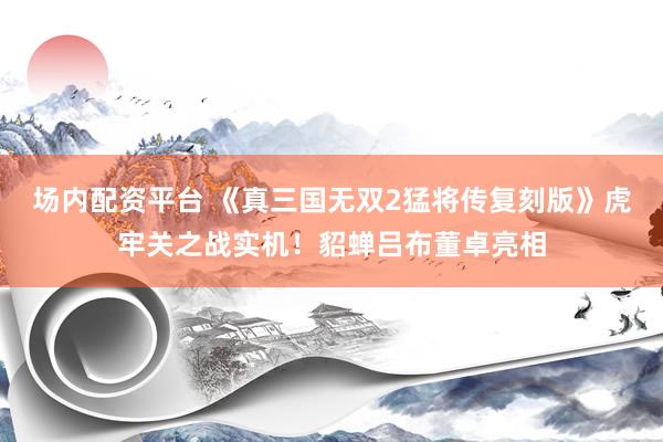场内配资平台 《真三国无双2猛将传复刻版》虎牢关之战实机！貂蝉吕布董卓亮相