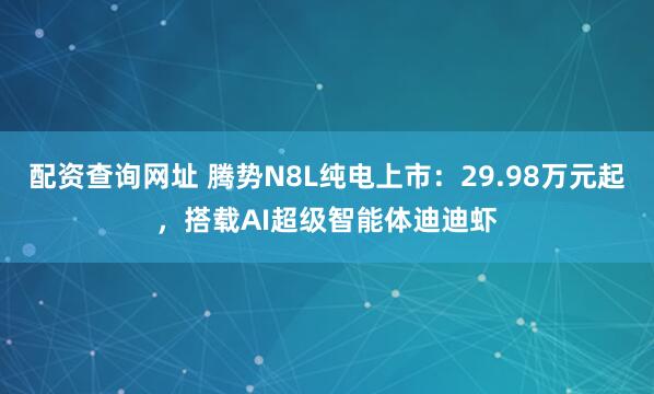 配资查询网址 腾势N8L纯电上市：29.98万元起，搭载AI超级智能体迪迪虾