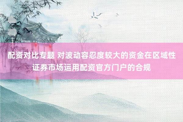 配资对比专题 对波动容忍度较大的资金在区域性证券市场运用配资官方门户的合规