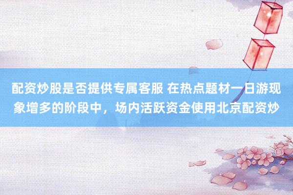 配资炒股是否提供专属客服 在热点题材一日游现象增多的阶段中，场内活跃资金使用北京配资炒
