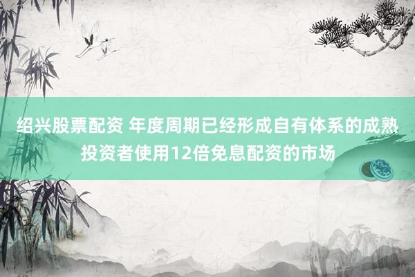 绍兴股票配资 年度周期已经形成自有体系的成熟投资者使用12倍免息配资的市场