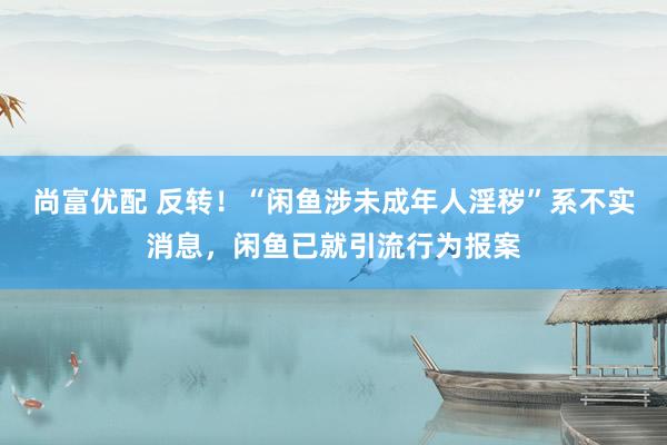尚富优配 反转！“闲鱼涉未成年人淫秽”系不实消息，闲鱼已就引流行为报案
