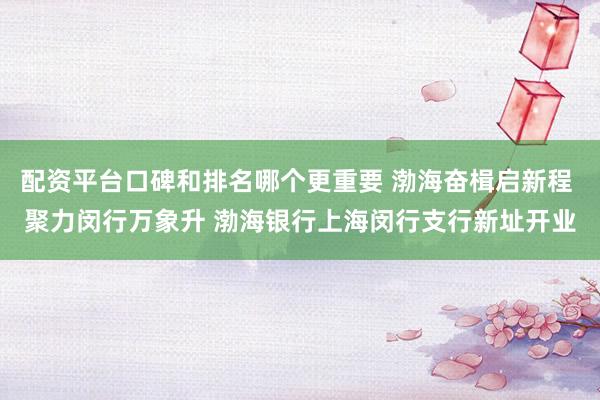 配资平台口碑和排名哪个更重要 渤海奋楫启新程 聚力闵行万象升 渤海银行上海闵行支行新址开业