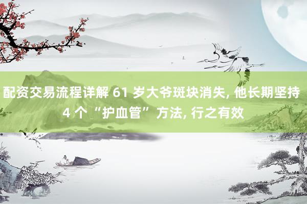配资交易流程详解 61 岁大爷斑块消失, 他长期坚持 4 个 “护血管” 方法, 行之有效