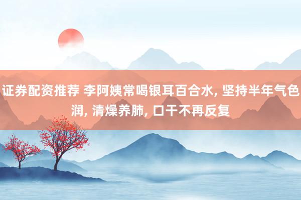 证券配资推荐 李阿姨常喝银耳百合水, 坚持半年气色润, 清燥养肺, 口干不再反复