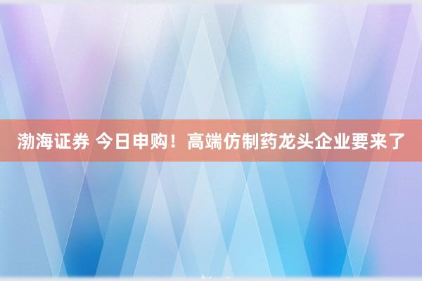 渤海证券 今日申购！高端仿制药龙头企业要来了