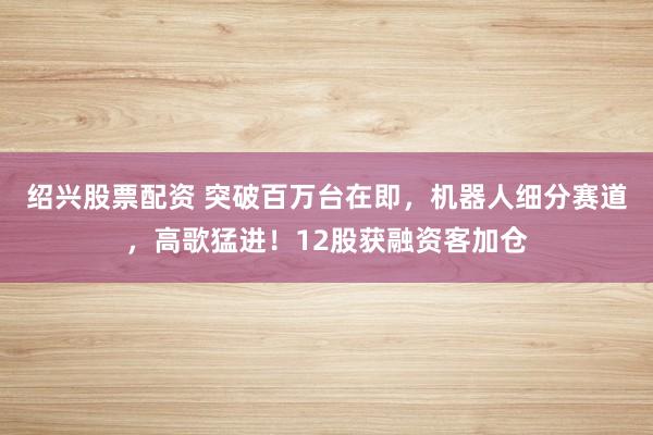 绍兴股票配资 突破百万台在即，机器人细分赛道，高歌猛进！12股获融资客加仓