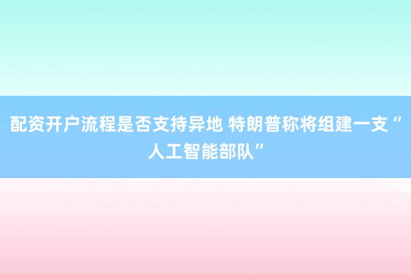 配资开户流程是否支持异地 特朗普称将组建一支“人工智能部队”