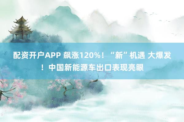 配资开户APP 飙涨120%！“新”机遇 大爆发！中国新能源车出口表现亮眼