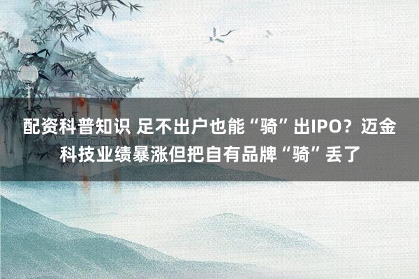 配资科普知识 足不出户也能“骑”出IPO？迈金科技业绩暴涨但把自有品牌“骑”丢了
