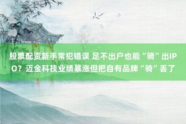 股票配资新手常犯错误 足不出户也能“骑”出IPO?迈金科技业绩暴涨但把自有品牌“骑”丢了