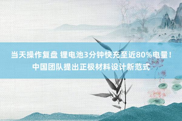 当天操作复盘 锂电池3分钟快充至近80%电量!中国团队提出正极材料设计新范式