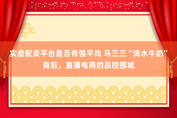实盘配资平台是否有强平线 马三三“清水牛奶”背后，直播电商的品控围城